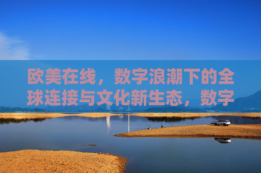 欧美在线,数字浪潮下的全球连接与文化新生态,数字浪潮下欧美在线的全球连接与文化新生态 欧美在线,数字浪潮下的全球连接与文化新生态,数字浪潮下欧美在线的全球连接与文化新生态