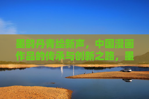 墨韵丹青绘新声,中国漫画作品的传承与创新之路,墨韵新声,中国漫画的传承与创新 墨韵丹青绘新声,中国漫画作品的传承与创新之路,墨韵新声,中国漫画的传承与创新