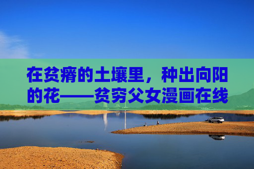 在贫瘠的土壤里,种出向阳的花——贫穷父女漫画在线观看,那些让心发暖的笔触与人间真情,贫瘠土壤里种出向阳花,贫穷父女漫画的暖意人间 在贫瘠的土壤里,种出向阳的花——贫穷父女漫画在线观看,那些让心发暖的笔触与人间真情,贫瘠土壤里种出向阳花,贫穷父女漫画的暖意人间