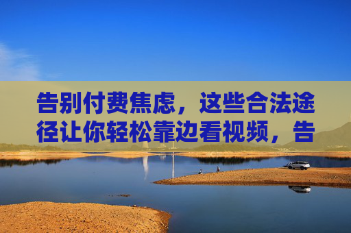 告别付费焦虑,这些合法途径让你轻松靠边看视频,告别付费焦虑,合法途径轻松免费看视频 告别付费焦虑,这些合法途径让你轻松靠边看视频,告别付费焦虑,合法途径轻松免费看视频