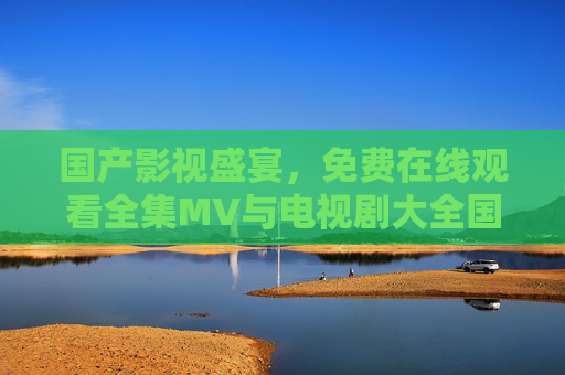 国产影视盛宴,免费在线观看全集MV与电视剧大全国指南,国产影视盛宴,免费在线观看全集MV与电视剧指南 国产影视盛宴,免费在线观看全集MV与电视剧大全国指南,国产影视盛宴,免费在线观看全集MV与电视剧指南