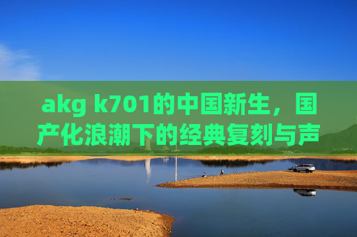 akg k701的中国新生,国产化浪潮下的经典复刻与声音迭代,AKG K701的中国新生,国产化浪潮下的经典复刻与声音迭代 akg k701的中国新生,国产化浪潮下的经典复刻与声音迭代,AKG K701的中国新生,国产化浪潮下的经典复刻与声音迭代