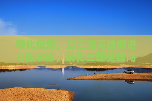 萌化烽烟，当三国英雄闯进Q版宇宙，萌化三国英雄闯Q版宇宙