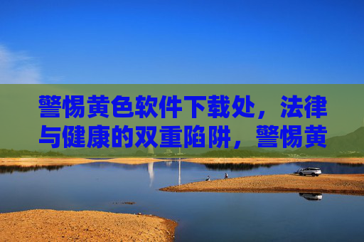警惕黄色软件下载处,法律与健康的双重陷阱,警惕黄色软件下载处,法律与健康双重陷阱 警惕黄色软件下载处,法律与健康的双重陷阱,警惕黄色软件下载处,法律与健康双重陷阱