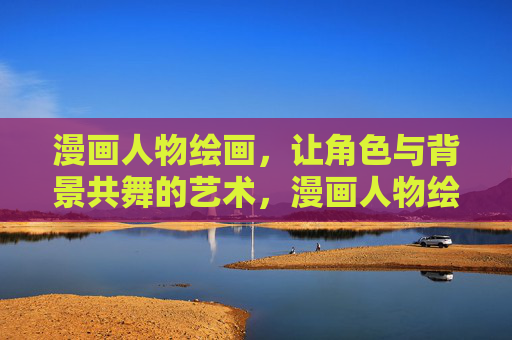 漫画人物绘画,让角色与背景共舞的艺术,漫画人物绘画,角色与背景共舞的艺术 漫画人物绘画,让角色与背景共舞的艺术,漫画人物绘画,角色与背景共舞的艺术
