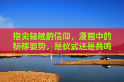 指尖轻触的信仰,漫画中的祈祷姿势,是仪式还是共鸣? 指尖轻触的信仰,漫画中的祈祷姿势,是仪式还是共鸣?
