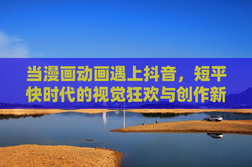 当漫画动画遇上抖音,短平快时代的视觉狂欢与创作新可能,当漫画动画遇上抖音,短平快时代的视觉狂欢与创作新可能 当漫画动画遇上抖音,短平快时代的视觉狂欢与创作新可能,当漫画动画遇上抖音,短平快时代的视觉狂欢与创作新可能