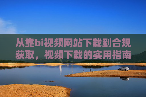 从靠bi视频网站下载到合规获取,视频下载的实用指南与注意事项,从非合规到合规,视频下载实用指南与注意事项 从靠bi视频网站下载到合规获取,视频下载的实用指南与注意事项,从非合规到合规,视频下载实用指南与注意事项