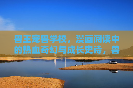 兽王宠兽学校,漫画阅读中的热血奇幻与成长史诗,兽王宠兽学校,热血奇幻成长史诗 兽王宠兽学校,漫画阅读中的热血奇幻与成长史诗,兽王宠兽学校,热血奇幻成长史诗