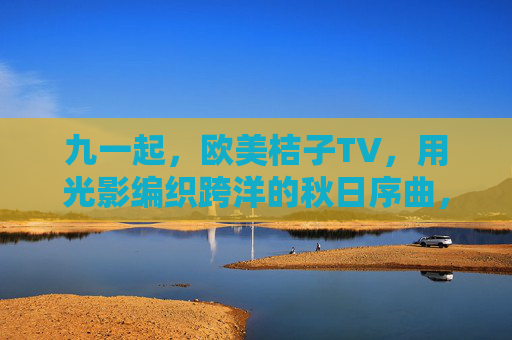 九一起,欧美桔子TV,用光影编织跨洋的秋日序曲,欧美桔子TV光影编织跨洋秋日序曲 九一起,欧美桔子TV,用光影编织跨洋的秋日序曲,欧美桔子TV光影编织跨洋秋日序曲