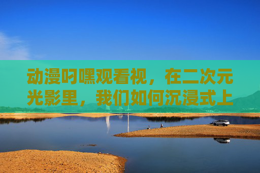 动漫叼嘿观看视,在二次元光影里,我们如何沉浸式上头? 动漫叼嘿观看视,在二次元光影里,我们如何沉浸式上头?