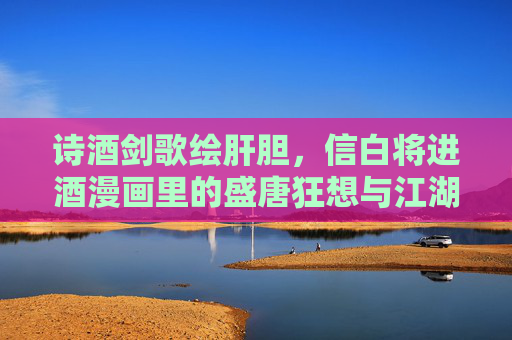诗酒剑歌绘肝胆,信白将进酒漫画里的盛唐狂想与江湖情深,盛唐江湖诗酒剑歌 诗酒剑歌绘肝胆,信白将进酒漫画里的盛唐狂想与江湖情深,盛唐江湖诗酒剑歌