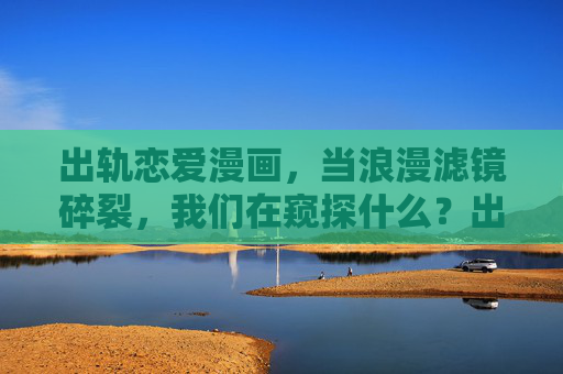 出轨恋爱漫画，当浪漫滤镜碎裂，我们在窥探什么？出轨漫画，当浪漫滤镜碎裂，我们在窥探什么？