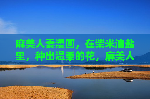 麻美人妻漫画,在柴米油盐里,种出温柔的花,麻美人妻,柴米油盐种温柔花 麻美人妻漫画,在柴米油盐里,种出温柔的花,麻美人妻,柴米油盐种温柔花