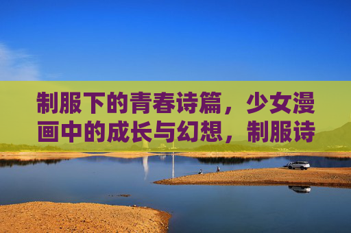 制服下的青春诗篇,少女漫画中的成长与幻想,制服诗笺,少女漫画的青春成长与幻想 制服下的青春诗篇,少女漫画中的成长与幻想,制服诗笺,少女漫画的青春成长与幻想