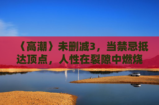 〈高潮〉未删减3,当禁忌抵达顶点,人性在裂隙中燃烧,禁忌顶点,人性裂隙燃烧 〈高潮〉未删减3,当禁忌抵达顶点,人性在裂隙中燃烧,禁忌顶点,人性裂隙燃烧