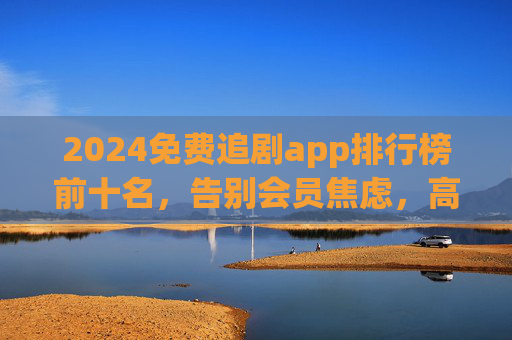 2024免费追剧app排行榜前十名，告别会员焦虑，高清追剧全攻略！