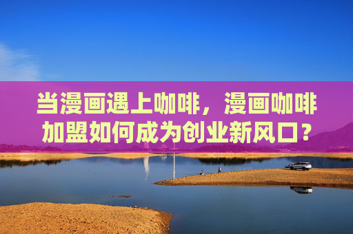当漫画遇上咖啡,漫画咖啡加盟如何成为创业新风口?漫画咖啡加盟,创业新风口 当漫画遇上咖啡,漫画咖啡加盟如何成为创业新风口?漫画咖啡加盟,创业新风口