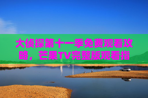 大侦探第十一季免费观看攻略,芒果TV完整版观看指南,大侦探第十一季芒果TV免费完整观看攻略 大侦探第十一季免费观看攻略,芒果TV完整版观看指南,大侦探第十一季芒果TV免费完整观看攻略