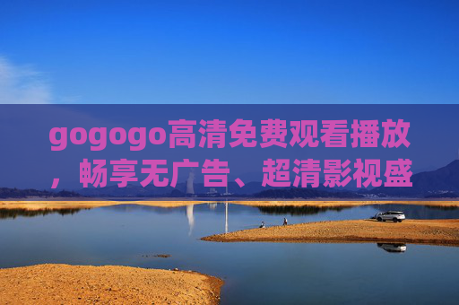 gogogo高清免费观看播放,畅享无广告、超清影视盛宴 gogogo高清免费观看播放,畅享无广告、超清影视盛宴