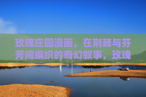 玫瑰庄园漫画,在荆棘与芬芳间编织的奇幻叙事,玫瑰庄园,荆棘与芬芳的奇幻叙事 玫瑰庄园漫画,在荆棘与芬芳间编织的奇幻叙事,玫瑰庄园,荆棘与芬芳的奇幻叙事