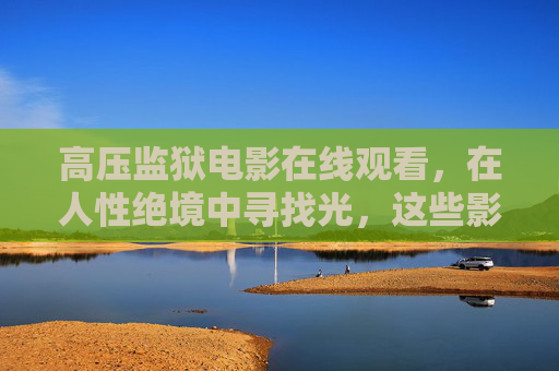 高压监狱电影在线观看,在人性绝境中寻找光,这些影片值得正版收藏,高压监狱电影,人性绝境中的光,值得正版收藏 高压监狱电影在线观看,在人性绝境中寻找光,这些影片值得正版收藏,高压监狱电影,人性绝境中的光,值得正版收藏