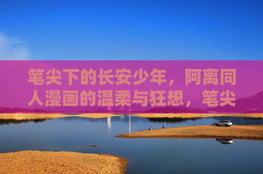 笔尖下的长安少年，阿离同人漫画的温柔与狂想，笔尖下的长安少年，阿离同人漫画的温柔狂想