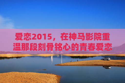 爱恋2015，在神马影院重温那段刻骨铭心的青春爱恋，重温2015，神马影院里的青春爱恋