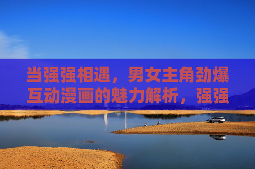 当强强相遇,男女主角劲爆互动漫画的魅力解析,强强相遇,劲爆互动,男女主角漫画的魅力解析 当强强相遇,男女主角劲爆互动漫画的魅力解析,强强相遇,劲爆互动,男女主角漫画的魅力解析