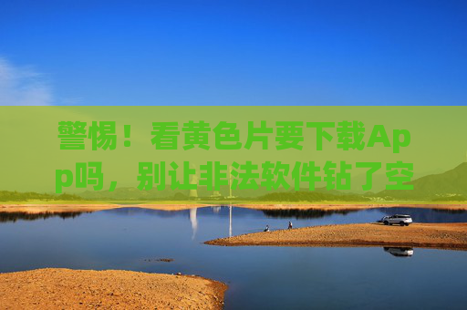 警惕!看黄色片要下载App吗,别让非法软件钻了空子,诱导下载App,别让非法软件钻空子 警惕!看黄色片要下载App吗,别让非法软件钻了空子,诱导下载App,别让非法软件钻空子