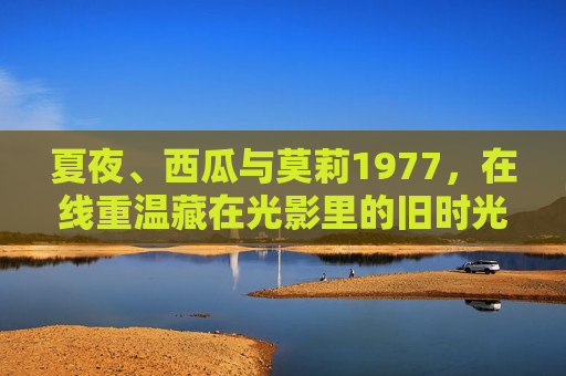 夏夜、西瓜与莫莉1977,在线重温藏在光影里的旧时光,夏夜西瓜与莫莉1977,在线重温光影旧时光 夏夜、西瓜与莫莉1977,在线重温藏在光影里的旧时光,夏夜西瓜与莫莉1977,在线重温光影旧时光