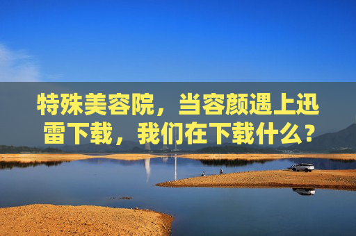 特殊美容院,当容颜遇上迅雷下载,我们在下载什么?特殊美容院,容颜的迅雷下载,我们在下载什么? 特殊美容院,当容颜遇上迅雷下载,我们在下载什么?特殊美容院,容颜的迅雷下载,我们在下载什么?