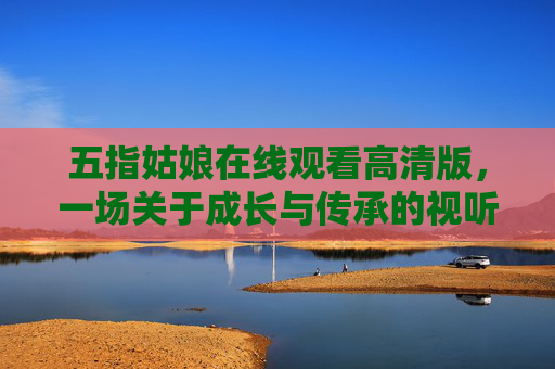 五指姑娘在线观看高清版,一场关于成长与传承的视听盛宴,五指姑娘,成长与传承的视听盛宴 五指姑娘在线观看高清版,一场关于成长与传承的视听盛宴,五指姑娘,成长与传承的视听盛宴