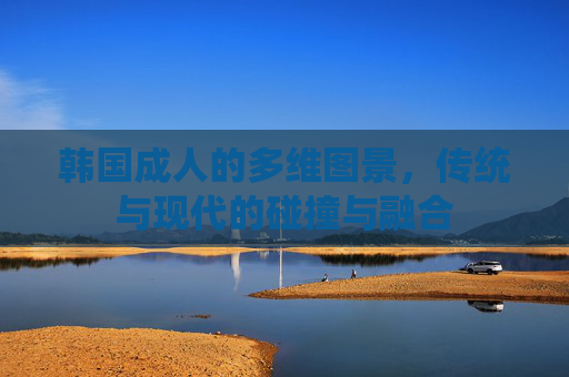 韩国成人的多维图景,传统与现代的碰撞与融合 韩国成人的多维图景,传统与现代的碰撞与融合