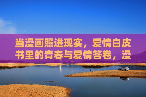 当漫画照进现实,爱情白皮书里的青春与爱情答卷,漫画照进现实,爱情白皮书里的青春答卷 当漫画照进现实,爱情白皮书里的青春与爱情答卷,漫画照进现实,爱情白皮书里的青春答卷