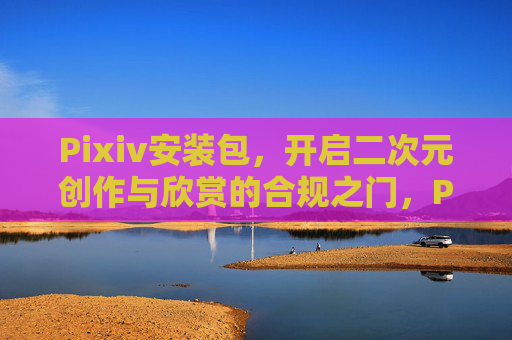 Pixiv安装包，开启二次元创作与欣赏的合规之门，Pixiv安装包，开启二次元创作与欣赏合规之门