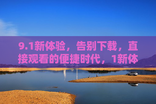 9.1新体验,告别下载,直接观看的便捷时代,1新体验,告别下载,直接观看便捷时代 9.1新体验,告别下载,直接观看的便捷时代,1新体验,告别下载,直接观看便捷时代