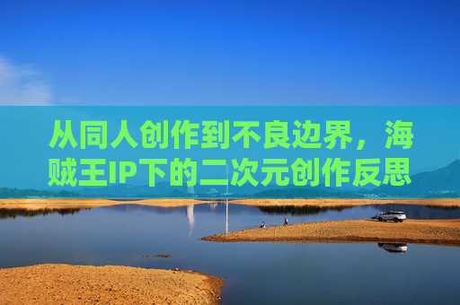 从同人创作到不良边界,海贼王IP下的二次元创作反思,海贼王IP二次元创作反思,同人热潮与不良边界的审视 从同人创作到不良边界,海贼王IP下的二次元创作反思,海贼王IP二次元创作反思,同人热潮与不良边界的审视
