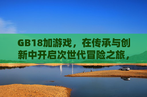 GB18加游戏,在传承与创新中开启次世代冒险之旅,GB18加游戏,传承创新启次世代冒险 GB18加游戏,在传承与创新中开启次世代冒险之旅,GB18加游戏,传承创新启次世代冒险