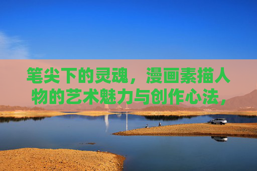 笔尖下的灵魂,漫画素描人物的艺术魅力与创作心法,笔尖绘魂,漫画素描人物的艺术魅力与创作心法 笔尖下的灵魂,漫画素描人物的艺术魅力与创作心法,笔尖绘魂,漫画素描人物的艺术魅力与创作心法