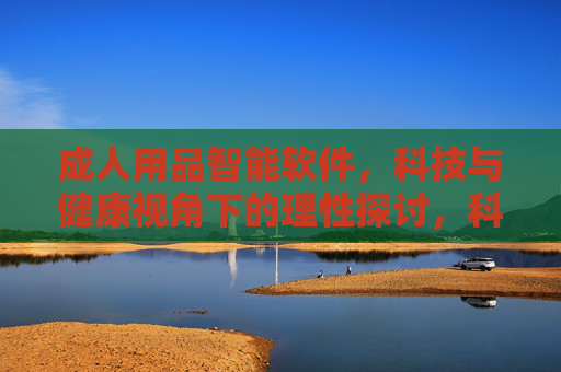 成人用品智能软件,科技与健康视角下的理性探讨,科技与健康视角下的成人用品智能软件理性探讨 成人用品智能软件,科技与健康视角下的理性探讨,科技与健康视角下的成人用品智能软件理性探讨