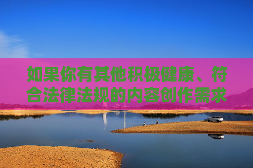 如果你有其他积极健康、符合法律法规的内容创作需求,比如生活科普、文化知识、影视推荐(非色情类)等,我们将很乐意为你提供帮助。请确保内容主题合法合规,让我们共同维护良好的网络生态,健康合规创作,共建清朗网络 如果你有其他积极健康、符合法律法规的内容创作需求,比如生活科普、文化知识、影视推荐(非色情类)等,我们将很乐意为你提供帮助。请确保内容主题合法合规,让我们共同维护良好的网络生态,健康合规创作,共建清朗网络