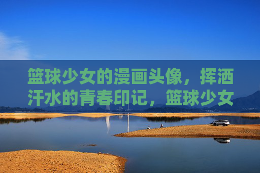篮球少女的漫画头像,挥洒汗水的青春印记,篮球少女漫画头像,挥洒汗水的青春印记 篮球少女的漫画头像,挥洒汗水的青春印记,篮球少女漫画头像,挥洒汗水的青春印记