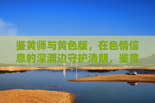 鉴黄师与黄色版,在色情信息的深渊边守护清朗,鉴黄师,色情深渊边的清朗守护者 鉴黄师与黄色版,在色情信息的深渊边守护清朗,鉴黄师,色情深渊边的清朗守护者