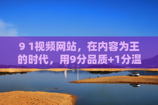 9 1视频网站,在内容为王的时代,用9分品质+1分温度破局,9分品质+1分温度,9 1视频网站内容破局 9 1视频网站,在内容为王的时代,用9分品质+1分温度破局,9分品质+1分温度,9 1视频网站内容破局
