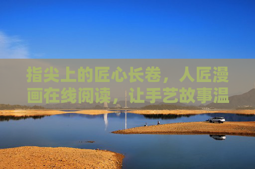 指尖上的匠心长卷,人匠漫画在线阅读,让手艺故事温暖流淌,人匠漫画,指尖匠心,手艺温暖长卷 指尖上的匠心长卷,人匠漫画在线阅读,让手艺故事温暖流淌,人匠漫画,指尖匠心,手艺温暖长卷
