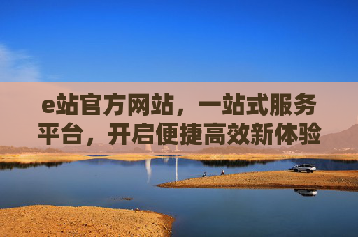 e站官方网站,一站式服务平台,开启便捷高效新体验,e站一站式便捷高效服务平台 e站官方网站,一站式服务平台,开启便捷高效新体验,e站一站式便捷高效服务平台