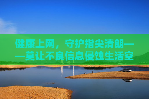 健康上网,守护指尖清朗——莫让不良信息侵蚀生活空间,健康上网,守护指尖清朗 健康上网,守护指尖清朗——莫让不良信息侵蚀生活空间,健康上网,守护指尖清朗