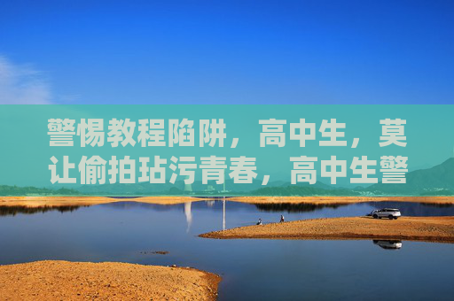 警惕教程陷阱,高中生,莫让偷拍玷污青春,高中生警惕,莫让偷拍教程玷污青春 警惕教程陷阱,高中生,莫让偷拍玷污青春,高中生警惕,莫让偷拍教程玷污青春