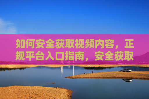 如何安全获取视频内容,正规平台入口指南,安全获取视频内容,正规平台入口指南 如何安全获取视频内容,正规平台入口指南,安全获取视频内容,正规平台入口指南